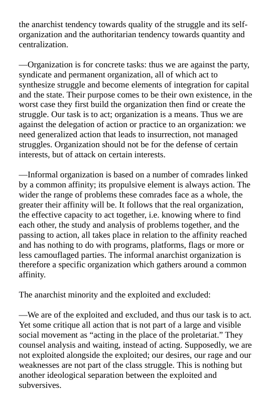 the anarchist tendency towards quality of the struggle and its self- organization and the authoritarian tendency towards quantity and centralization.  —Organization is for concrete tasks: thus we are against the party, syndicate and permanent organization, all of which act to synthesize struggle and become elements of integration for capital and the state. Their purpose comes to be their own existence, in the worst case they first build the organization then find or create the struggle. Our task is to act; organization is a means. Thus we are against the delegation of action or practice to an organization: we need generalized action that leads to insurrection, not managed struggles. Organization should not be for the defense of certain interests, but of attack on certain interests.  —Informal organization is based on a number of comrades linked by a common affinity; its propulsive element is always action. The wider the range of problems these comrades face as a whole, the greater their affinity will be. It follows that the real organization, the effective capacity to act together, i.e. knowing where to find each other, the study and analysis of problems together, and the passing to action, all takes place in relation to the affinity reached and has nothing to do with programs, platforms, flags or more or less camouflaged parties. The informal anarchist organization is therefore a specific organization which gathers around a common affinity.  ‘The anarchist minority and the exploited and excluded:  —We are of the exploited and excluded, and thus our task is to act. Yet some critique all action that is not part of a large and visible social movement as “acting in the place of the proletariat.” They counsel analysis and waiting, instead of acting. Supposedly, we are not exploited alongside the exploited; our desires, our rage and our weaknesses are not part of the class struggle. This is nothing but another ideological separation between the exploited and subversives. 